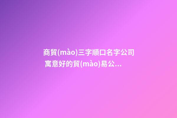 商貿(mào)三字順口名字公司 寓意好的貿(mào)易公司名字,起名之家